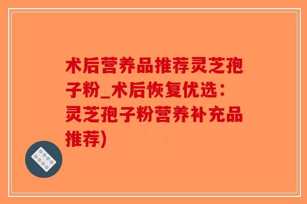 术后营养品推荐灵芝孢子粉_术后恢复优选：灵芝孢子粉营养补充品推荐)-第1张图片-破壁灵芝孢子粉研究指南