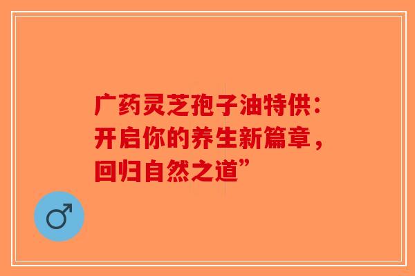 广药灵芝孢子油特供：开启你的养生新篇章，回归自然之道”-第1张图片-破壁灵芝孢子粉研究指南