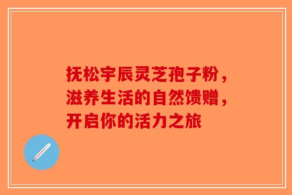 抚松宇辰灵芝孢子粉，滋养生活的自然馈赠，开启你的活力之旅-第1张图片-破壁灵芝孢子粉研究指南
