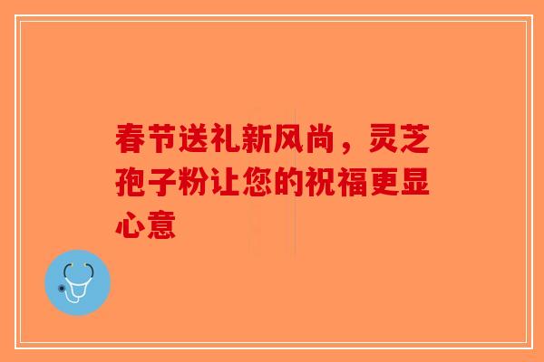 春节送礼新风尚，灵芝孢子粉让您的祝福更显心意-第1张图片-破壁灵芝孢子粉研究指南