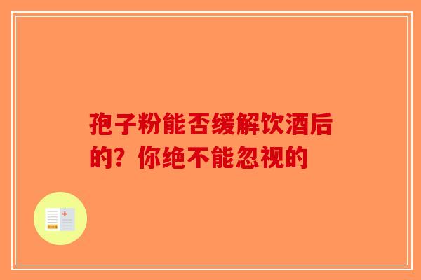 孢子粉能否缓解饮酒后的？你绝不能忽视的-第1张图片-破壁灵芝孢子粉研究指南