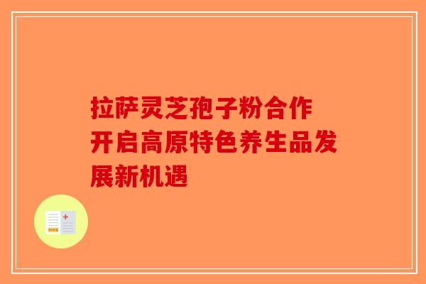 拉萨灵芝孢子粉合作 开启高原特色养生品发展新机遇-第1张图片-破壁灵芝孢子粉研究指南