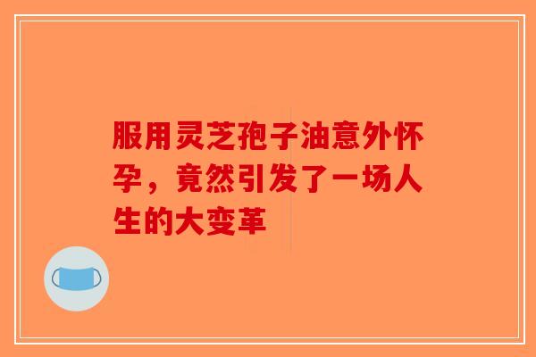 服用灵芝孢子油意外怀孕，竟然引发了一场人生的大变革-第1张图片-破壁灵芝孢子粉研究指南