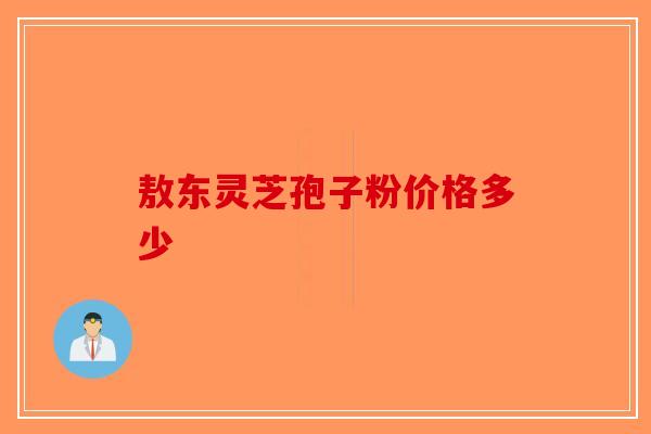 敖东灵芝孢子粉价格多少-第1张图片-破壁灵芝孢子粉研究指南