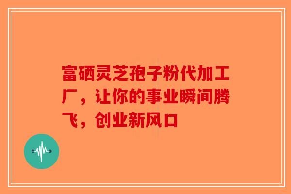 富硒灵芝孢子粉代加工厂，让你的事业瞬间腾飞，创业新风口-第1张图片-破壁灵芝孢子粉研究指南