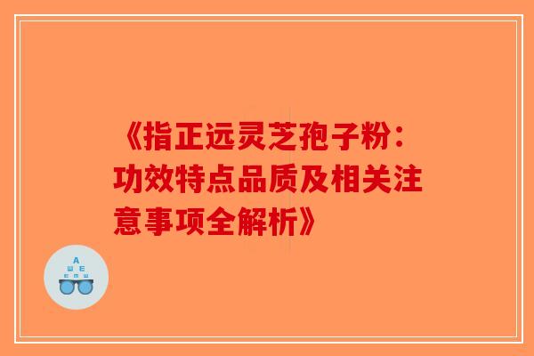 《指正远灵芝孢子粉：功效特点品质及相关注意事项全解析》-第1张图片-破壁灵芝孢子粉研究指南