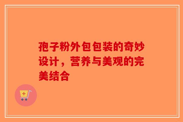 孢子粉外包包装的奇妙设计，营养与美观的完美结合-第1张图片-破壁灵芝孢子粉研究指南