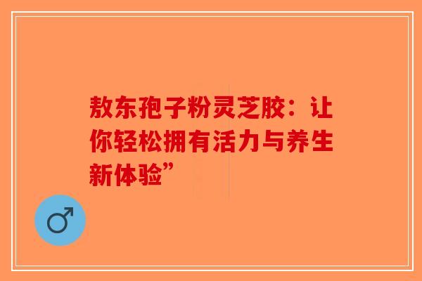 敖东孢子粉灵芝胶：让你轻松拥有活力与养生新体验”-第1张图片-破壁灵芝孢子粉研究指南