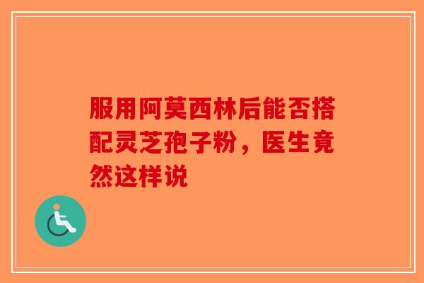 服用阿莫西林后能否搭配灵芝孢子粉，医生竟然这样说-第1张图片-破壁灵芝孢子粉研究指南