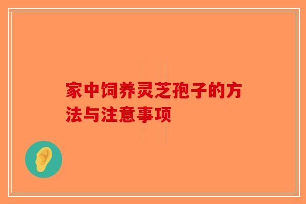 家中饲养灵芝孢子的方法与注意事项-第1张图片-破壁灵芝孢子粉研究指南