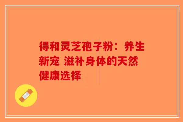 得和灵芝孢子粉：养生新宠 滋补身体的天然健康选择-第1张图片-破壁灵芝孢子粉研究指南