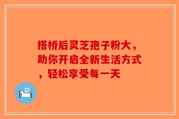 搭桥后灵芝孢子粉大，助你开启全新生活方式，轻松享受每一天-第1张图片-破壁灵芝孢子粉研究指南