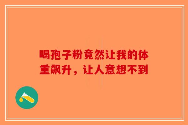 喝孢子粉竟然让我的体重飙升，让人意想不到-第1张图片-破壁灵芝孢子粉研究指南