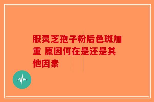 服灵芝孢子粉后色斑加重 原因何在是还是其他因素-第1张图片-破壁灵芝孢子粉研究指南