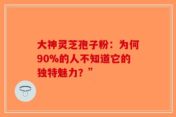 大神灵芝孢子粉：为何90%的人不知道它的独特魅力？”-第1张图片-破壁灵芝孢子粉研究指南