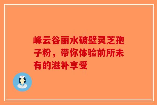 峰云谷丽水破壁灵芝孢子粉，带你体验前所未有的滋补享受-第1张图片-破壁灵芝孢子粉研究指南
