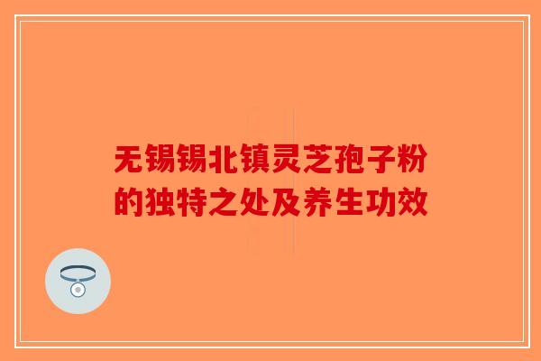无锡锡北镇灵芝孢子粉的独特之处及养生功效-第1张图片-破壁灵芝孢子粉研究指南