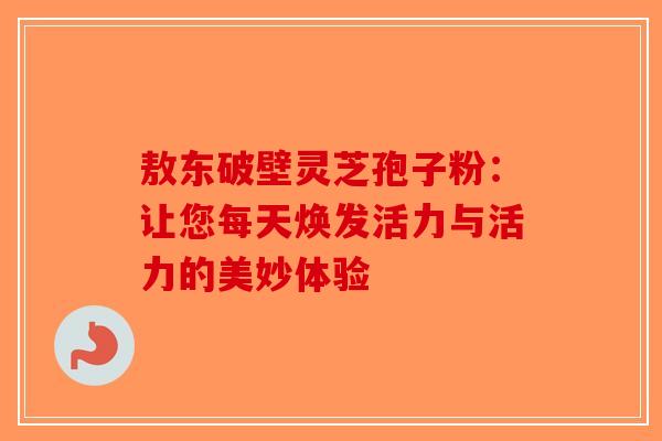 敖东破壁灵芝孢子粉：让您每天焕发活力与活力的美妙体验-第1张图片-破壁灵芝孢子粉研究指南