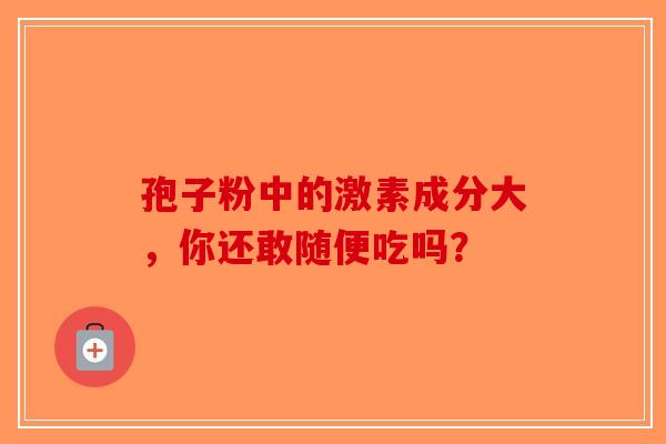 孢子粉中的激素成分大，你还敢随便吃吗？-第1张图片-破壁灵芝孢子粉研究指南