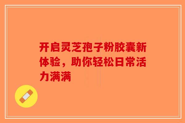 开启灵芝孢子粉胶囊新体验，助你轻松日常活力满满-第1张图片-破壁灵芝孢子粉研究指南