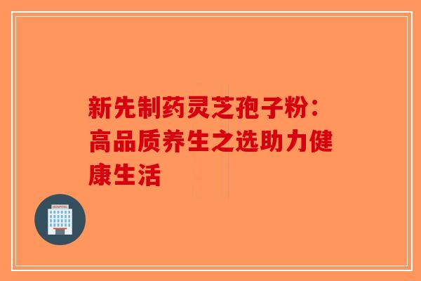 新先制药灵芝孢子粉：高品质养生之选助力健康生活-第1张图片-破壁灵芝孢子粉研究指南