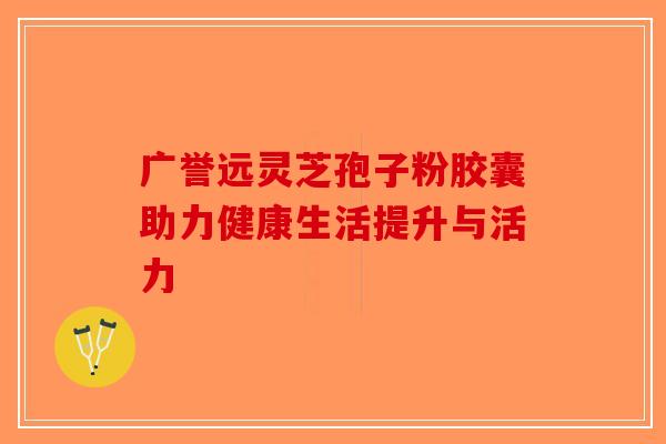 广誉远灵芝孢子粉胶囊助力健康生活提升与活力-第1张图片-破壁灵芝孢子粉研究指南