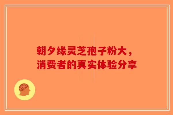 朝夕缘灵芝孢子粉大，消费者的真实体验分享-第1张图片-破壁灵芝孢子粉研究指南