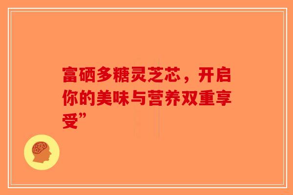 富硒多糖灵芝芯，开启你的美味与营养双重享受”-第1张图片-破壁灵芝孢子粉研究指南