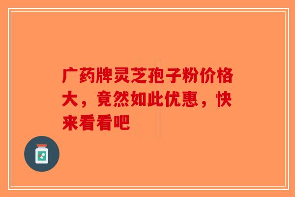 广药牌灵芝孢子粉价格大，竟然如此优惠，快来看看吧-第1张图片-破壁灵芝孢子粉研究指南
