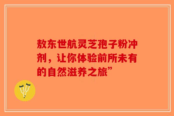 敖东世航灵芝孢子粉冲剂，让你体验前所未有的自然滋养之旅”-第1张图片-破壁灵芝孢子粉研究指南