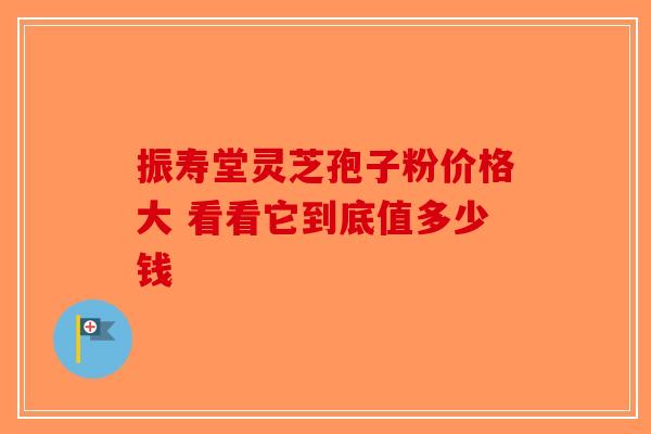 振寿堂灵芝孢子粉价格大 看看它到底值多少钱-第1张图片-破壁灵芝孢子粉研究指南