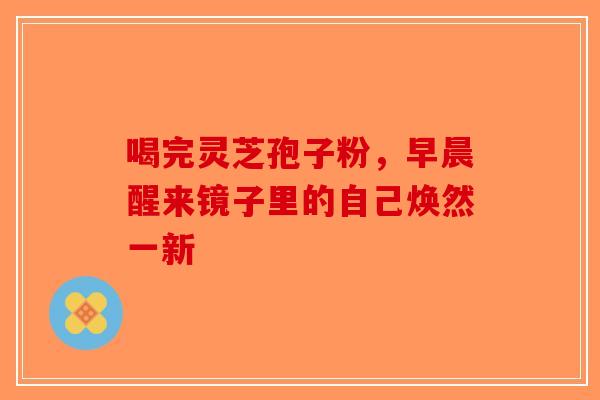 喝完灵芝孢子粉，早晨醒来镜子里的自己焕然一新-第1张图片-破壁灵芝孢子粉研究指南