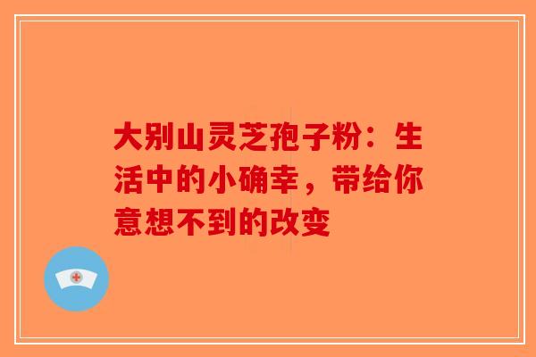 大别山灵芝孢子粉：生活中的小确幸，带给你意想不到的改变-第1张图片-破壁灵芝孢子粉研究指南