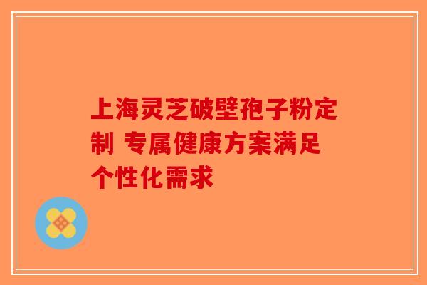 上海灵芝破壁孢子粉定制 专属健康方案满足个性化需求-第1张图片-破壁灵芝孢子粉研究指南