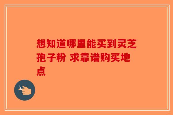 想知道哪里能买到灵芝孢子粉 求靠谱购买地点-第1张图片-破壁灵芝孢子粉研究指南