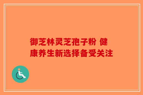 御芝林灵芝孢子粉 健康养生新选择备受关注-第1张图片-破壁灵芝孢子粉研究指南
