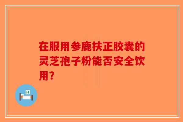 在服用参鹿扶正胶囊的灵芝孢子粉能否安全饮用？-第1张图片-破壁灵芝孢子粉研究指南
