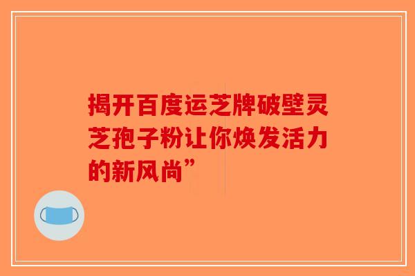 揭开百度运芝牌破壁灵芝孢子粉让你焕发活力的新风尚”-第1张图片-破壁灵芝孢子粉研究指南