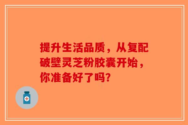 提升生活品质，从复配破壁灵芝粉胶囊开始，你准备好了吗？-第1张图片-破壁灵芝孢子粉研究指南