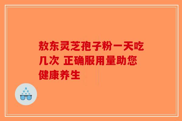 敖东灵芝孢子粉一天吃几次 正确服用量助您健康养生-第1张图片-破壁灵芝孢子粉研究指南