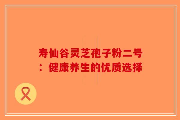 寿仙谷灵芝孢子粉二号：健康养生的优质选择-第1张图片-破壁灵芝孢子粉研究指南