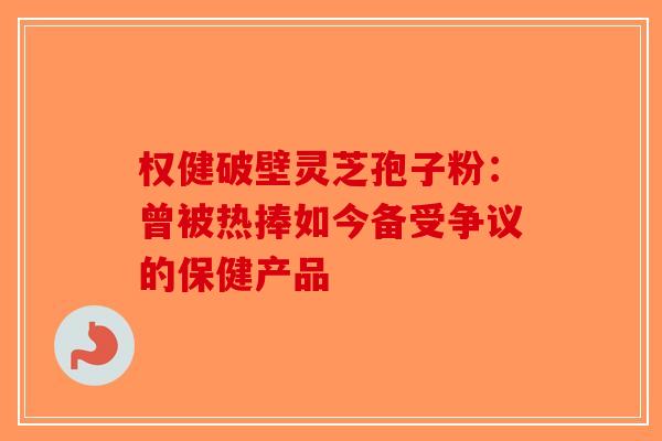 权健破壁灵芝孢子粉：曾被热捧如今备受争议的保健产品-第1张图片-破壁灵芝孢子粉研究指南