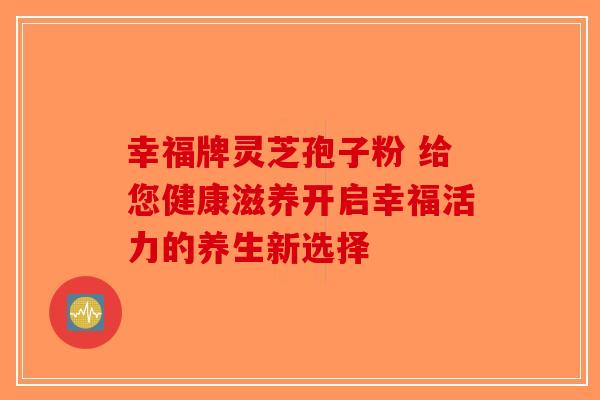 幸福牌灵芝孢子粉 给您健康滋养开启幸福活力的养生新选择-第1张图片-破壁灵芝孢子粉研究指南