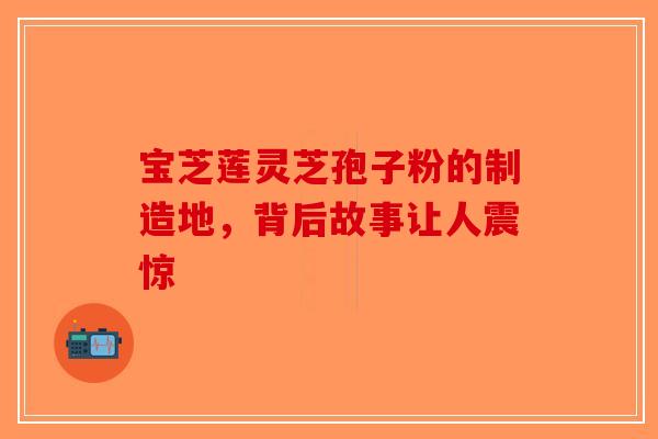 宝芝莲灵芝孢子粉的制造地，背后故事让人震惊-第1张图片-破壁灵芝孢子粉研究指南