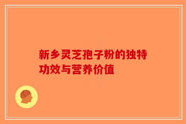 新乡灵芝孢子粉的独特功效与营养价值-第1张图片-破壁灵芝孢子粉研究指南