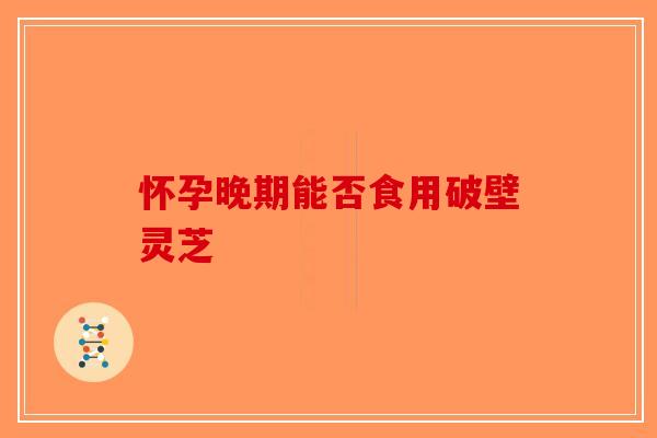 怀孕晚期能否食用破壁灵芝-第1张图片-破壁灵芝孢子粉研究指南