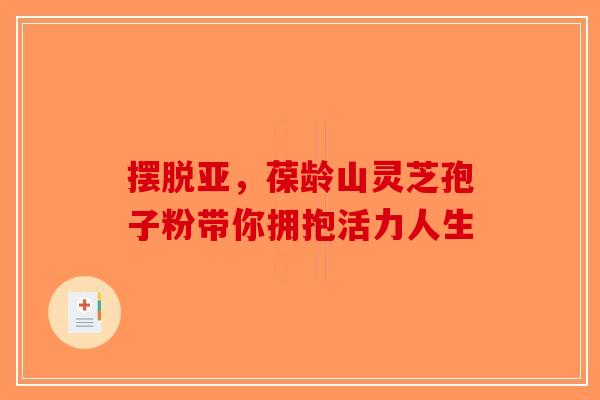 摆脱亚，葆龄山灵芝孢子粉带你拥抱活力人生-第1张图片-破壁灵芝孢子粉研究指南