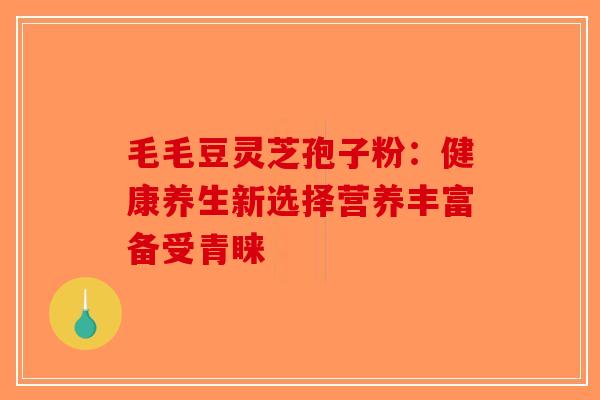 毛毛豆灵芝孢子粉：健康养生新选择营养丰富备受青睐-第1张图片-破壁灵芝孢子粉研究指南