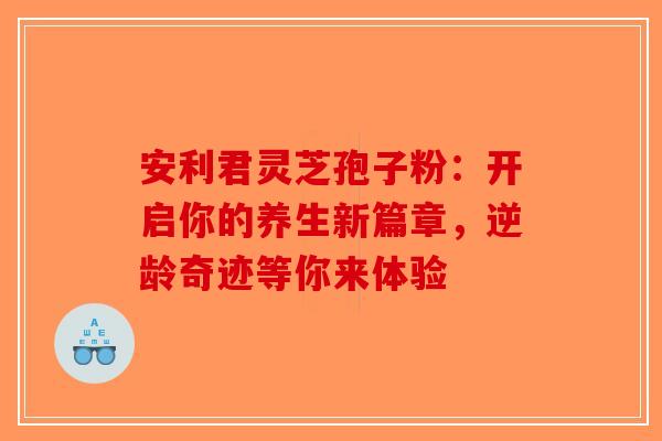 安利君灵芝孢子粉：开启你的养生新篇章，逆龄奇迹等你来体验-第1张图片-破壁灵芝孢子粉研究指南