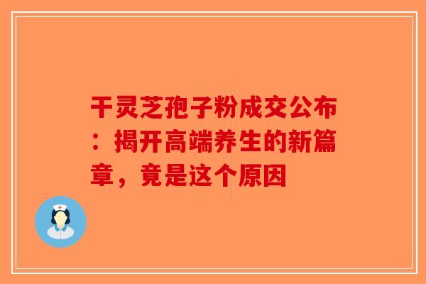 干灵芝孢子粉成交公布：揭开高端养生的新篇章，竟是这个原因-第1张图片-破壁灵芝孢子粉研究指南